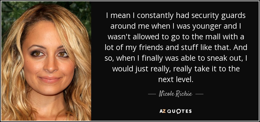 I mean I constantly had security guards around me when I was younger and I wasn't allowed to go to the mall with a lot of my friends and stuff like that. And so, when I finally was able to sneak out, I would just really, really take it to the next level. - Nicole Richie