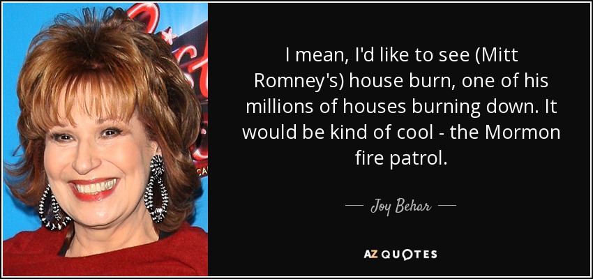 I mean, I'd like to see (Mitt Romney's) house burn, one of his millions of houses burning down. It would be kind of cool - the Mormon fire patrol. - Joy Behar