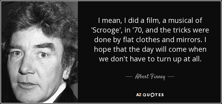 I mean, I did a film, a musical of 'Scrooge', in '70, and the tricks were done by flat clothes and mirrors. I hope that the day will come when we don't have to turn up at all. - Albert Finney
