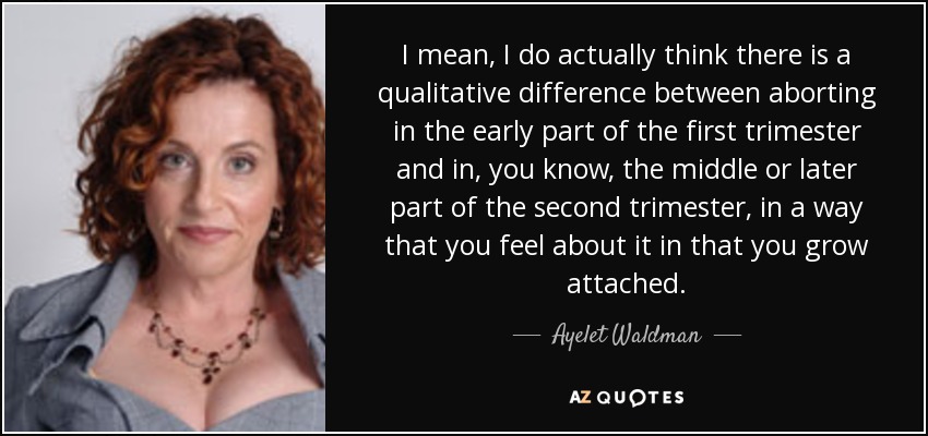 I mean, I do actually think there is a qualitative difference between aborting in the early part of the first trimester and in, you know, the middle or later part of the second trimester, in a way that you feel about it in that you grow attached. - Ayelet Waldman