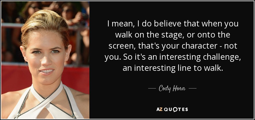 I mean, I do believe that when you walk on the stage, or onto the screen, that's your character - not you. So it's an interesting challenge, an interesting line to walk. - Cody Horn