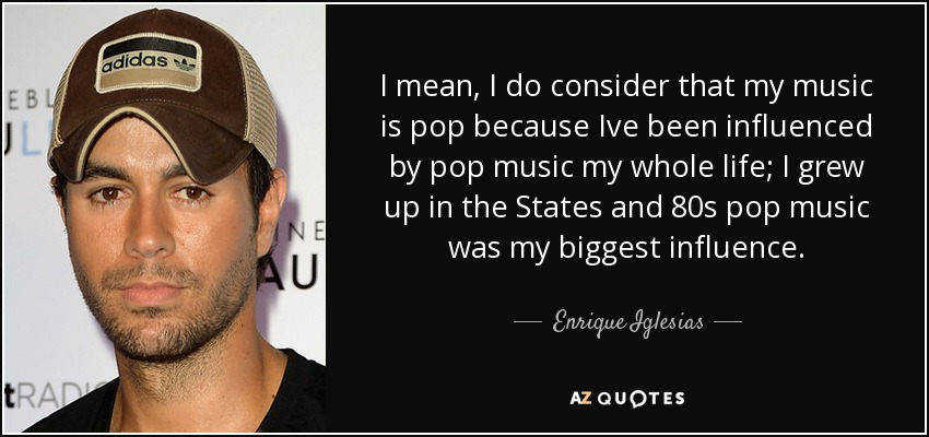 I mean, I do consider that my music is pop because Ive been influenced by pop music my whole life; I grew up in the States and 80s pop music was my biggest influence. - Enrique Iglesias
