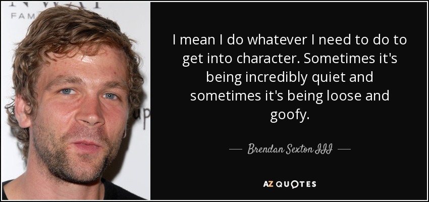 I mean I do whatever I need to do to get into character. Sometimes it's being incredibly quiet and sometimes it's being loose and goofy. - Brendan Sexton III