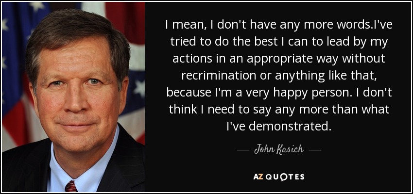 I mean, I don't have any more words.I've tried to do the best I can to lead by my actions in an appropriate way without recrimination or anything like that, because I'm a very happy person. I don't think I need to say any more than what I've demonstrated. - John Kasich