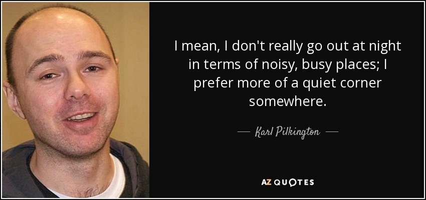 I mean, I don't really go out at night in terms of noisy, busy places; I prefer more of a quiet corner somewhere. - Karl Pilkington