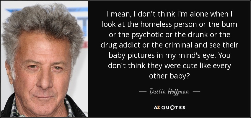 I mean, I don't think I'm alone when I look at the homeless person or the bum or the psychotic or the drunk or the drug addict or the criminal and see their baby pictures in my mind's eye. You don't think they were cute like every other baby? - Dustin Hoffman