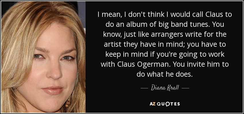 I mean, I don't think I would call Claus to do an album of big band tunes. You know, just like arrangers write for the artist they have in mind; you have to keep in mind if you're going to work with Claus Ogerman. You invite him to do what he does. - Diana Krall