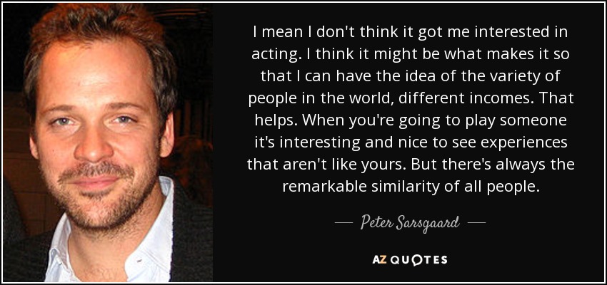 I mean I don't think it got me interested in acting. I think it might be what makes it so that I can have the idea of the variety of people in the world, different incomes. That helps. When you're going to play someone it's interesting and nice to see experiences that aren't like yours. But there's always the remarkable similarity of all people. - Peter Sarsgaard