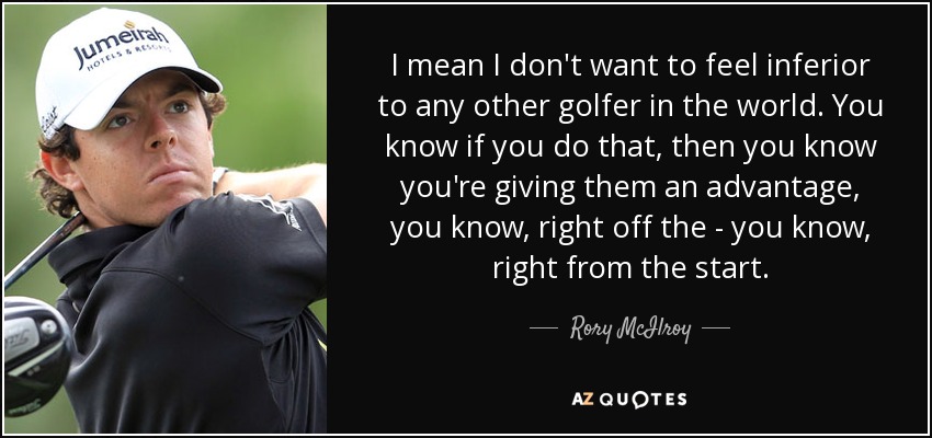 I mean I don't want to feel inferior to any other golfer in the world. You know if you do that, then you know you're giving them an advantage, you know, right off the - you know, right from the start. - Rory McIlroy