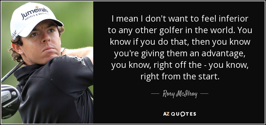 I mean I don't want to feel inferior to any other golfer in the world. You know if you do that, then you know you're giving them an advantage, you know, right off the - you know, right from the start. - Rory McIlroy