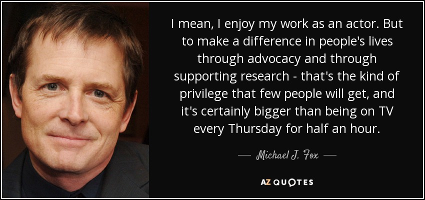 I mean, I enjoy my work as an actor. But to make a difference in people's lives through advocacy and through supporting research - that's the kind of privilege that few people will get, and it's certainly bigger than being on TV every Thursday for half an hour. - Michael J. Fox