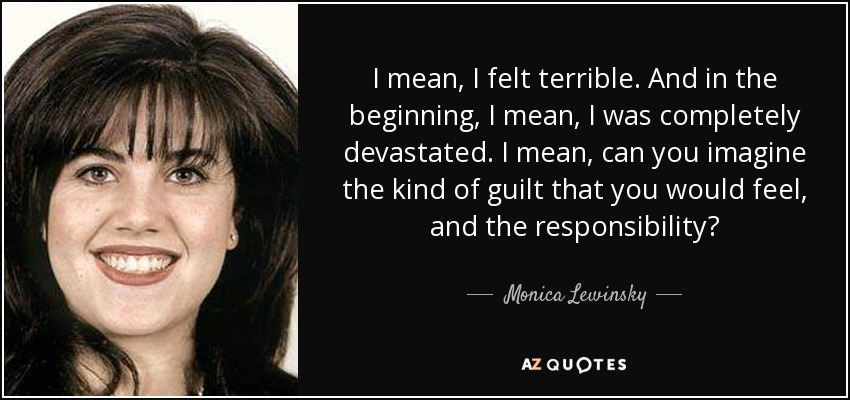 I mean, I felt terrible. And in the beginning, I mean, I was completely devastated. I mean, can you imagine the kind of guilt that you would feel, and the responsibility? - Monica Lewinsky