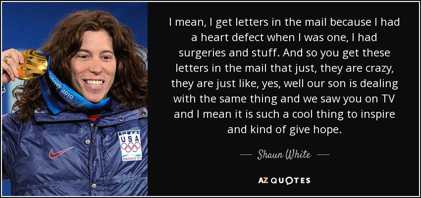 I mean, I get letters in the mail because I had a heart defect when I was one, I had surgeries and stuff. And so you get these letters in the mail that just, they are crazy, they are just like, yes, well our son is dealing with the same thing and we saw you on TV and I mean it is such a cool thing to inspire and kind of give hope. - Shaun White