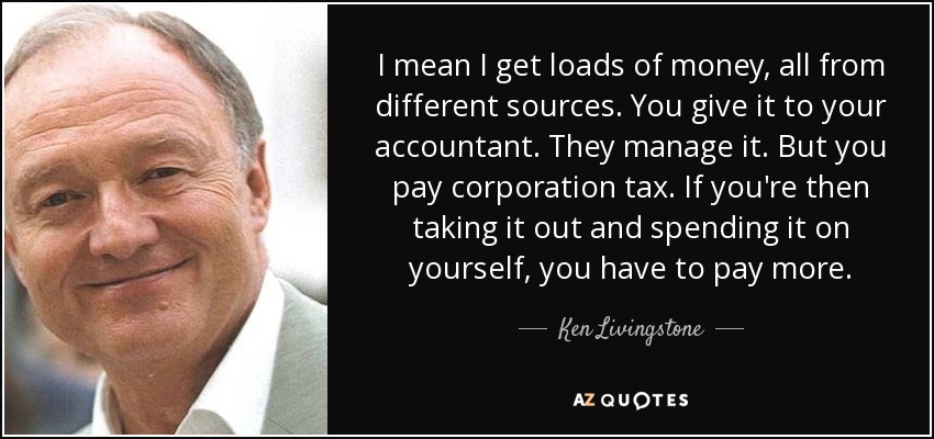 I mean I get loads of money, all from different sources. You give it to your accountant. They manage it. But you pay corporation tax. If you're then taking it out and spending it on yourself, you have to pay more. - Ken Livingstone