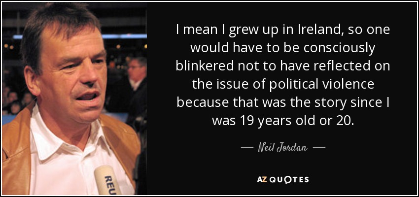 I mean I grew up in Ireland, so one would have to be consciously blinkered not to have reflected on the issue of political violence because that was the story since I was 19 years old or 20. - Neil Jordan