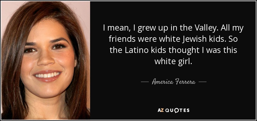 I mean, I grew up in the Valley. All my friends were white Jewish kids. So the Latino kids thought I was this white girl. - America Ferrera