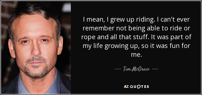 I mean, I grew up riding. I can't ever remember not being able to ride or rope and all that stuff. It was part of my life growing up, so it was fun for me. - Tim McGraw
