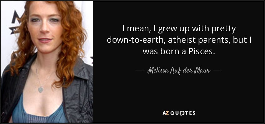 I mean, I grew up with pretty down-to-earth, atheist parents, but I was born a Pisces. - Melissa Auf der Maur