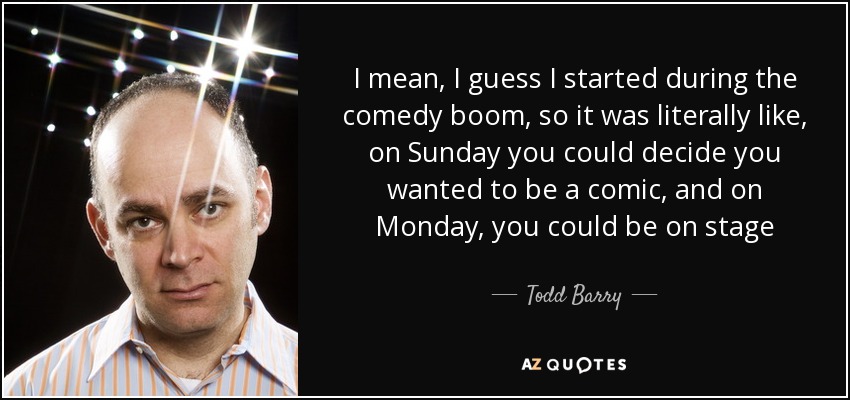 I mean, I guess I started during the comedy boom, so it was literally like, on Sunday you could decide you wanted to be a comic, and on Monday, you could be on stage - Todd Barry