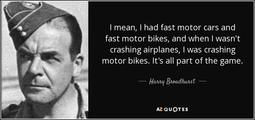 I mean, I had fast motor cars and fast motor bikes, and when I wasn't crashing airplanes, I was crashing motor bikes. It's all part of the game. - Harry Broadhurst