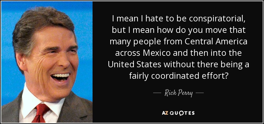 I mean I hate to be conspiratorial, but I mean how do you move that many people from Central America across Mexico and then into the United States without there being a fairly coordinated effort? - Rick Perry