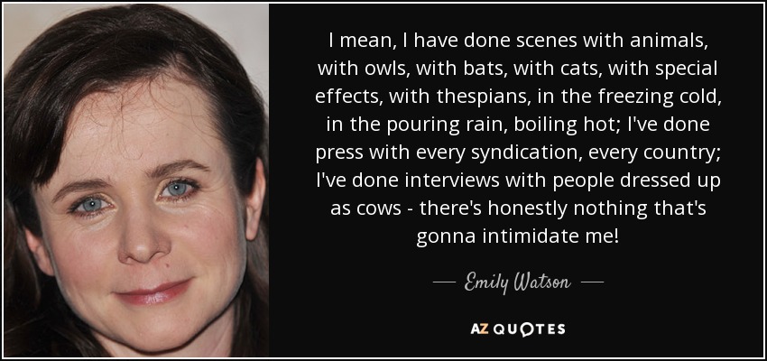 I mean, I have done scenes with animals, with owls, with bats, with cats, with special effects, with thespians, in the freezing cold, in the pouring rain, boiling hot; I've done press with every syndication, every country; I've done interviews with people dressed up as cows - there's honestly nothing that's gonna intimidate me! - Emily Watson