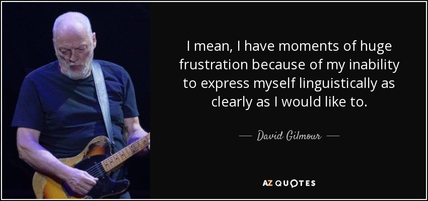 I mean, I have moments of huge frustration because of my inability to express myself linguistically as clearly as I would like to. - David Gilmour