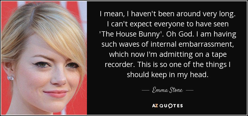 I mean, I haven't been around very long. I can't expect everyone to have seen 'The House Bunny'. Oh God. I am having such waves of internal embarrassment, which now I'm admitting on a tape recorder. This is so one of the things I should keep in my head. - Emma Stone