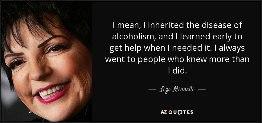 I mean, I inherited the disease of alcoholism, and I learned early to get help when I needed it. I always went to people who knew more than I did. - Liza Minnelli