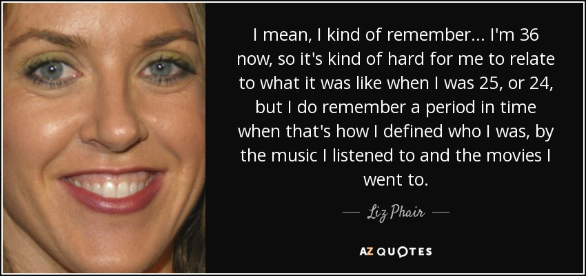 I mean, I kind of remember... I'm 36 now, so it's kind of hard for me to relate to what it was like when I was 25, or 24, but I do remember a period in time when that's how I defined who I was, by the music I listened to and the movies I went to. - Liz Phair
