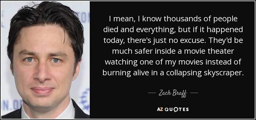 I mean, I know thousands of people died and everything, but if it happened today, there's just no excuse. They'd be much safer inside a movie theater watching one of my movies instead of burning alive in a collapsing skyscraper. - Zach Braff