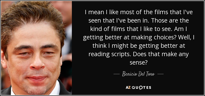I mean I like most of the films that I've seen that I've been in. Those are the kind of films that I like to see. Am I getting better at making choices? Well, I think I might be getting better at reading scripts. Does that make any sense? - Benicio Del Toro