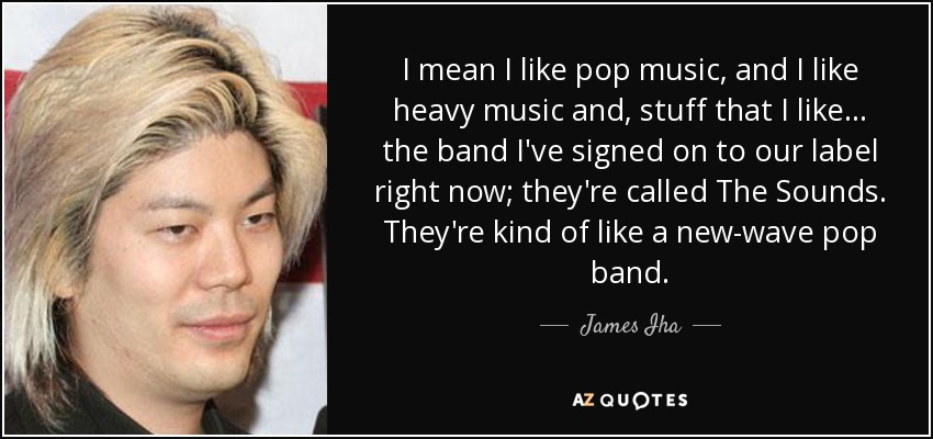 I mean I like pop music, and I like heavy music and, stuff that I like... the band I've signed on to our label right now; they're called The Sounds. They're kind of like a new-wave pop band. - James Iha