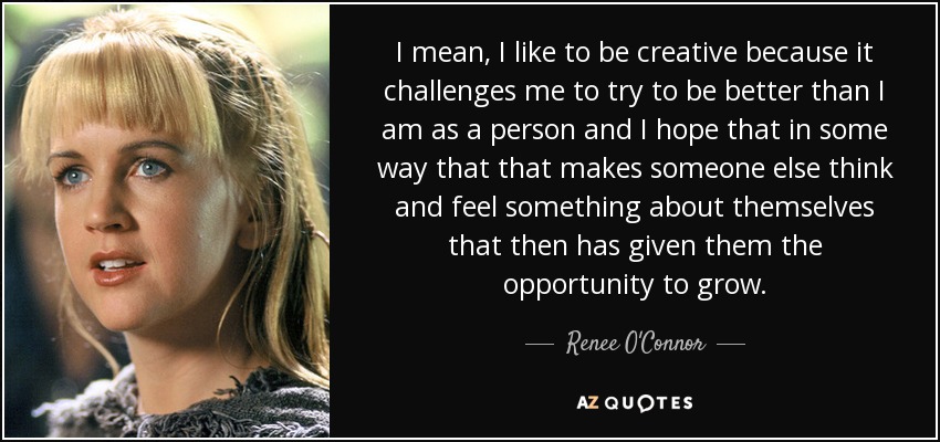 I mean, I like to be creative because it challenges me to try to be better than I am as a person and I hope that in some way that that makes someone else think and feel something about themselves that then has given them the opportunity to grow. - Renee O'Connor