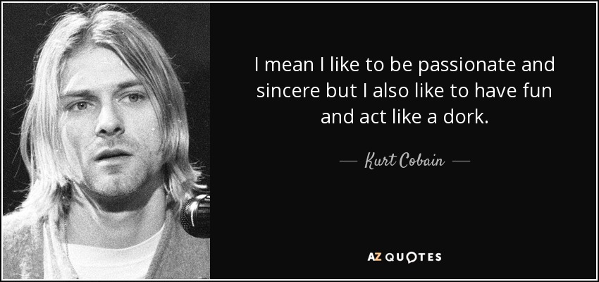 I mean I like to be passionate and sincere but I also like to have fun and act like a dork. - Kurt Cobain