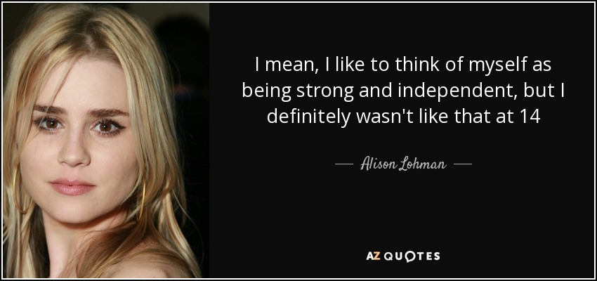 I mean, I like to think of myself as being strong and independent, but I definitely wasn't like that at 14 - Alison Lohman