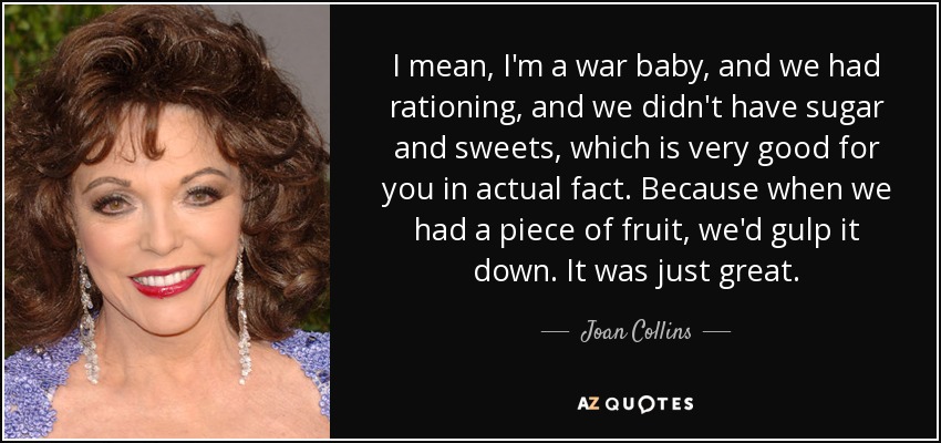 I mean, I'm a war baby, and we had rationing, and we didn't have sugar and sweets, which is very good for you in actual fact. Because when we had a piece of fruit, we'd gulp it down. It was just great. - Joan Collins