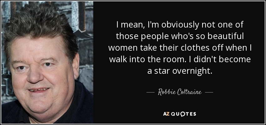I mean, I'm obviously not one of those people who's so beautiful women take their clothes off when I walk into the room. I didn't become a star overnight. - Robbie Coltraine