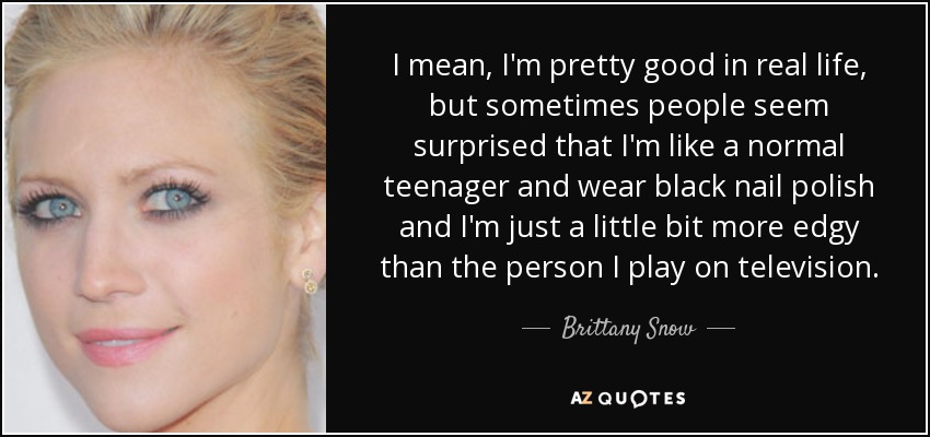 I mean, I'm pretty good in real life, but sometimes people seem surprised that I'm like a normal teenager and wear black nail polish and I'm just a little bit more edgy than the person I play on television. - Brittany Snow