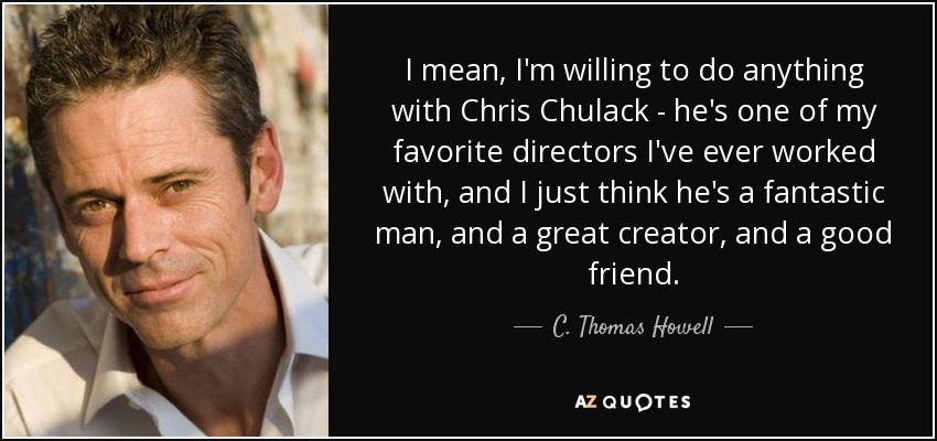 I mean, I'm willing to do anything with Chris Chulack - he's one of my favorite directors I've ever worked with, and I just think he's a fantastic man, and a great creator, and a good friend. - C. Thomas Howell