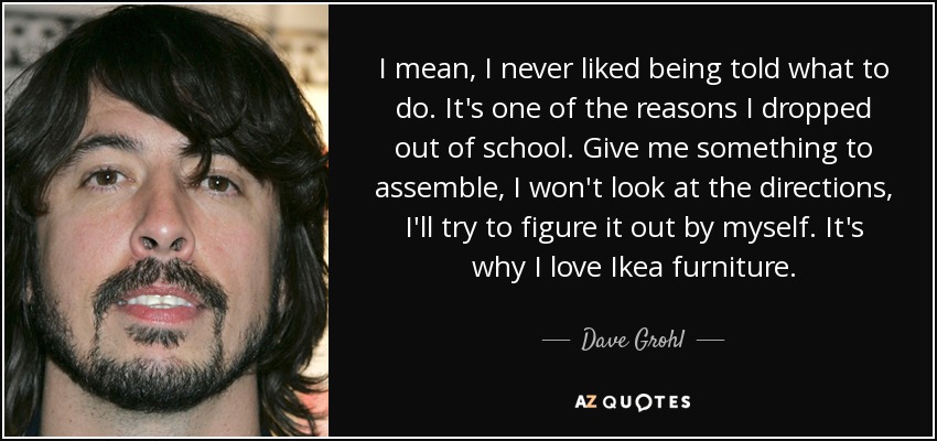 I mean, I never liked being told what to do. It's one of the reasons I dropped out of school. Give me something to assemble, I won't look at the directions, I'll try to figure it out by myself. It's why I love Ikea furniture. - Dave Grohl