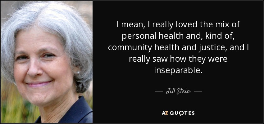 I mean, I really loved the mix of personal health and, kind of, community health and justice, and I really saw how they were inseparable. - Jill Stein
