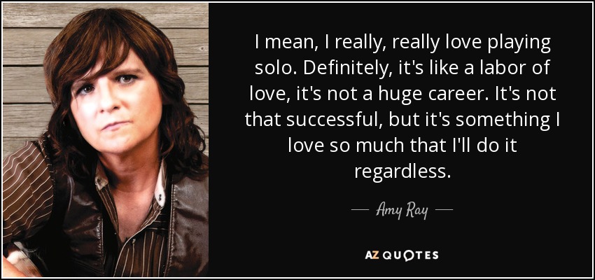 I mean, I really, really love playing solo. Definitely, it's like a labor of love, it's not a huge career. It's not that successful, but it's something I love so much that I'll do it regardless. - Amy Ray