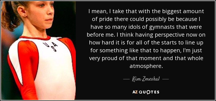I mean, I take that with the biggest amount of pride there could possibly be because I have so many idols of gymnasts that were before me. I think having perspective now on how hard it is for all of the starts to line up for something like that to happen, I'm just very proud of that moment and that whole atmosphere. - Kim Zmeskal