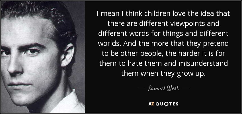 I mean I think children love the idea that there are different viewpoints and different words for things and different worlds. And the more that they pretend to be other people, the harder it is for them to hate them and misunderstand them when they grow up. - Samuel West