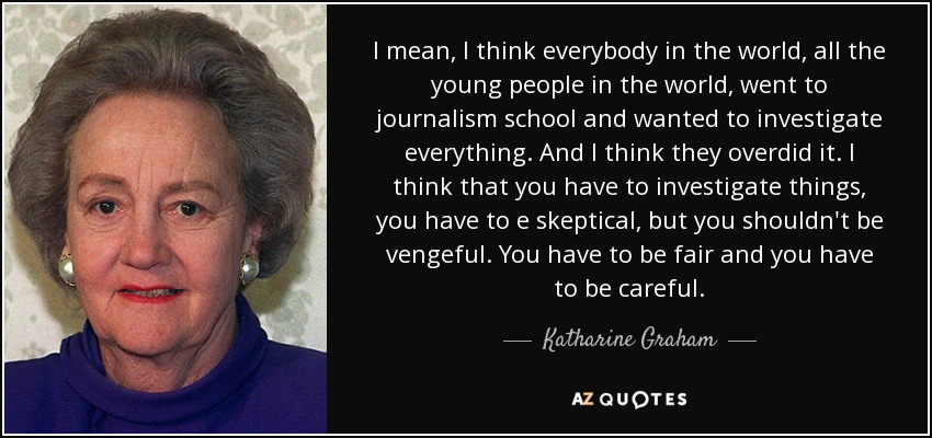 I mean, I think everybody in the world, all the young people in the world, went to journalism school and wanted to investigate everything. And I think they overdid it. I think that you have to investigate things, you have to e skeptical, but you shouldn't be vengeful. You have to be fair and you have to be careful. - Katharine Graham