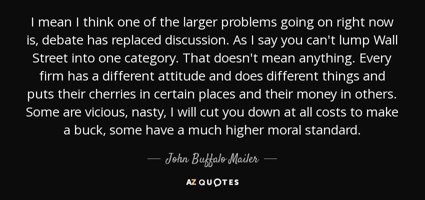 I mean I think one of the larger problems going on right now is, debate has replaced discussion. As I say you can't lump Wall Street into one category. That doesn't mean anything. Every firm has a different attitude and does different things and puts their cherries in certain places and their money in others. Some are vicious, nasty, I will cut you down at all costs to make a buck, some have a much higher moral standard. - John Buffalo Mailer