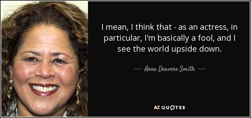 I mean, I think that - as an actress, in particular, I'm basically a fool, and I see the world upside down. - Anna Deavere Smith