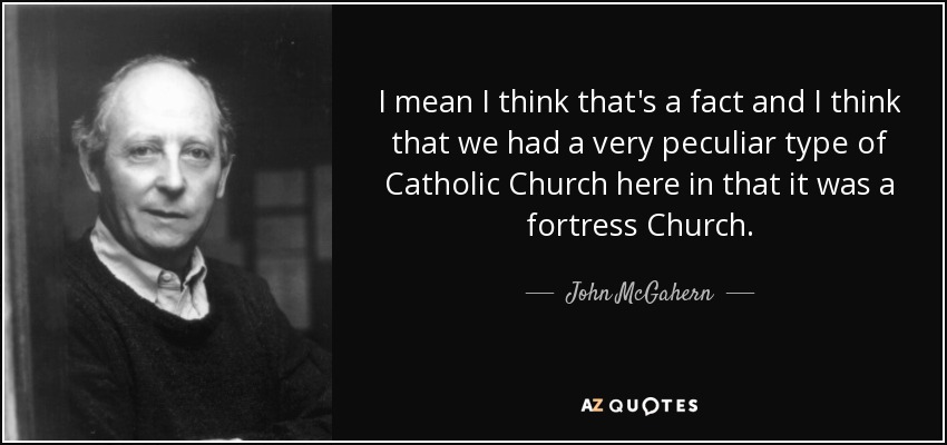 I mean I think that's a fact and I think that we had a very peculiar type of Catholic Church here in that it was a fortress Church. - John McGahern