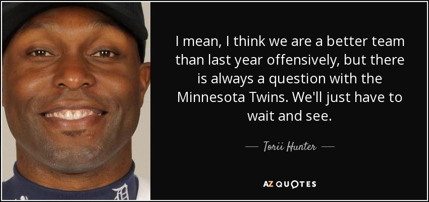 I mean, I think we are a better team than last year offensively, but there is always a question with the Minnesota Twins. We'll just have to wait and see. - Torii Hunter